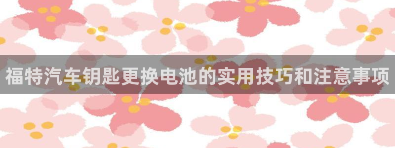 优发国际手机版唯一官网下载：福特汽车钥匙更换电池的实用技巧和注意事项