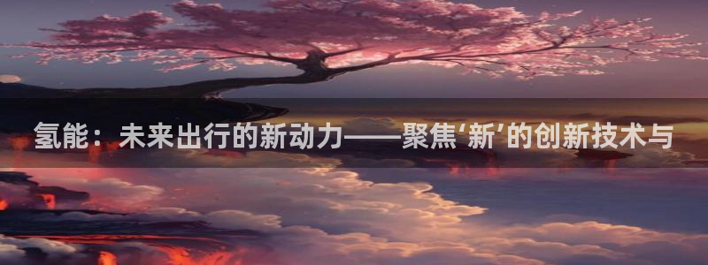 优发国际手机app下载安装官网：氢能：未来出行的新动力——聚焦‘新’的创新技术与