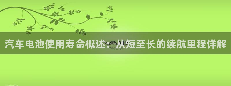 优发国际网官网17q8：汽车电池使用寿命概述：从短至长的续航里程详解