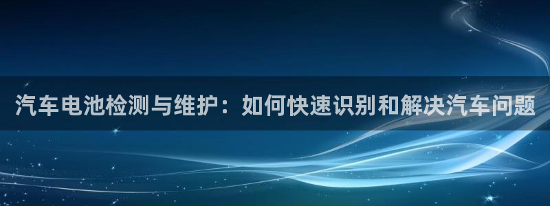 优发国际娱乐官网多少?：汽车电池检测与维护：如何快速识别和解决汽车问题